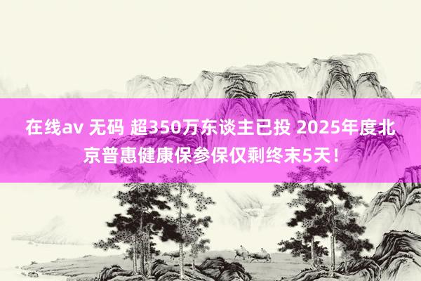 在线av 无码 超350万东谈主已投 2025年度北京普惠健康保参保仅剩终末5天！