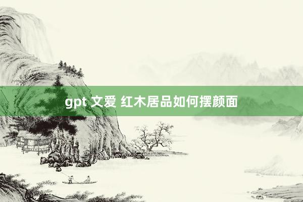 gpt 文爱 红木居品如何摆颜面