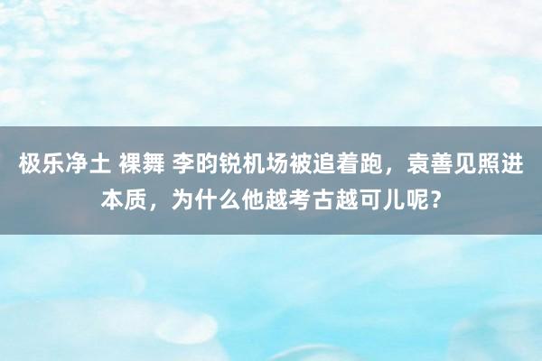 极乐净土 裸舞 李昀锐机场被追着跑，袁善见照进本质，为什么他越考古越可儿呢？