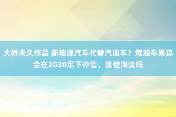 大桥未久作品 新能源汽车代替汽油车？燃油车果真会在2030足下停售，致使淘汰吗