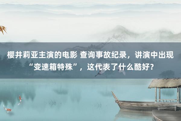 樱井莉亚主演的电影 查询事故纪录，讲演中出现“变速箱特殊”，这代表了什么酷好？