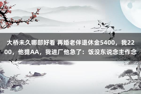 大桥未久哪部好看 再婚老伴退休金5400，我2200，他提AA，我进厂他急了：饭没东说念主作念