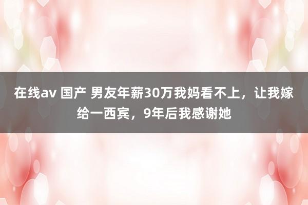 在线av 国产 男友年薪30万我妈看不上，让我嫁给一西宾，9年后我感谢她