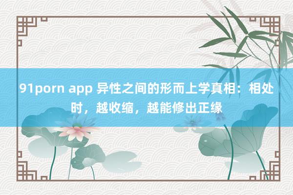 91porn app 异性之间的形而上学真相：相处时，越收缩，越能修出正缘