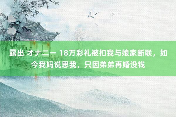 露出 オナニー 18万彩礼被扣我与娘家断联，如今我妈说思我，只因弟弟再婚没钱