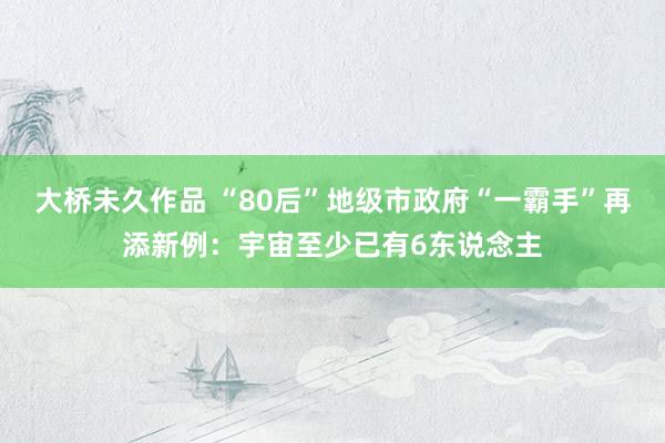 大桥未久作品 “80后”地级市政府“一霸手”再添新例：宇宙至少已有6东说念主