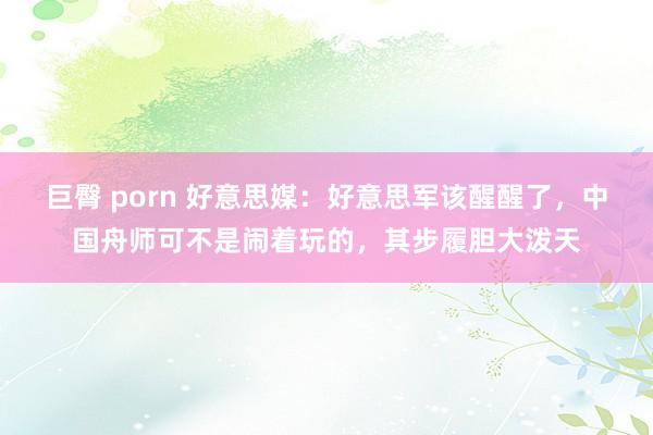 巨臀 porn 好意思媒：好意思军该醒醒了，中国舟师可不是闹着玩的，其步履胆大泼天