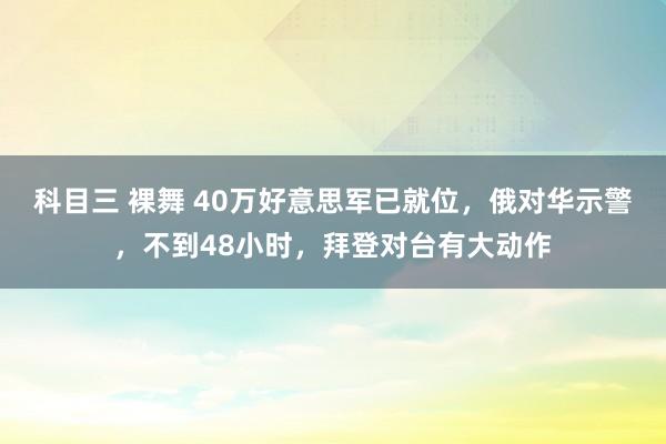 科目三 裸舞 40万好意思军已就位，俄对华示警，不到48小时，拜登对台有大动作