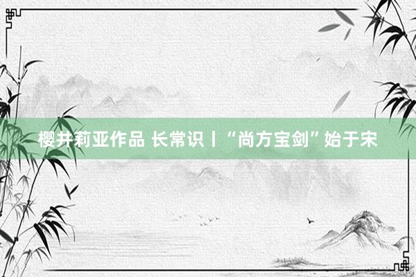 樱井莉亚作品 长常识丨“尚方宝剑”始于宋