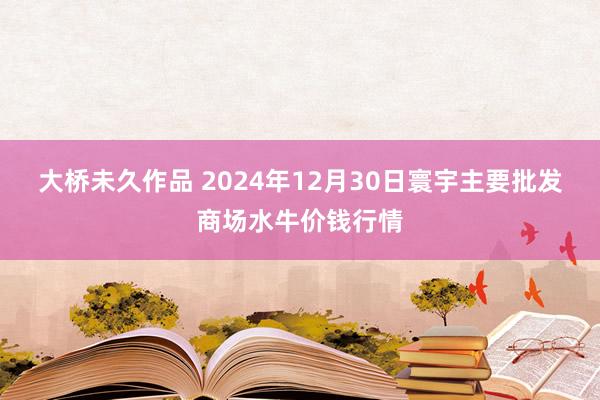 大桥未久作品 2024年12月30日寰宇主要批发商场水牛价钱行情