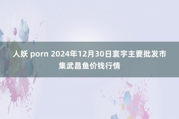 人妖 porn 2024年12月30日寰宇主要批发市集武昌鱼价钱行情