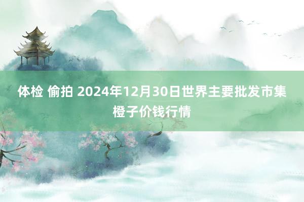 体检 偷拍 2024年12月30日世界主要批发市集橙子价钱行情