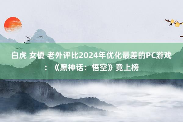 白虎 女優 老外评比2024年优化最差的PC游戏：《黑神话：悟空》竟上榜