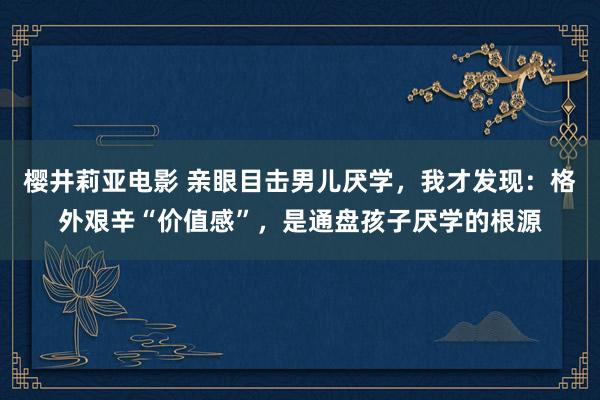 樱井莉亚电影 亲眼目击男儿厌学，我才发现：格外艰辛“价值感”，是通盘孩子厌学的根源