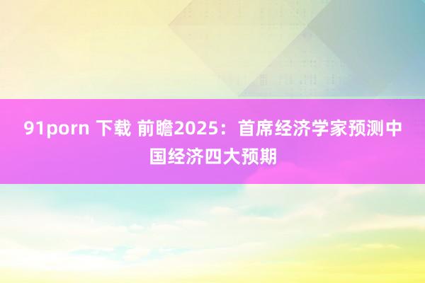 91porn 下载 前瞻2025：首席经济学家预测中国经济四大预期