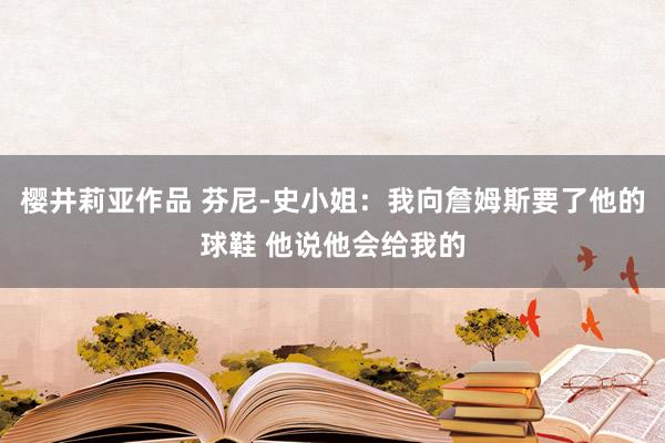 樱井莉亚作品 芬尼-史小姐：我向詹姆斯要了他的球鞋 他说他会给我的