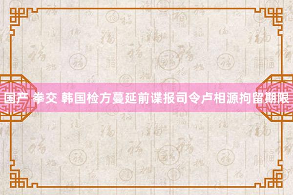 国产 拳交 韩国检方蔓延前谍报司令卢相源拘留期限