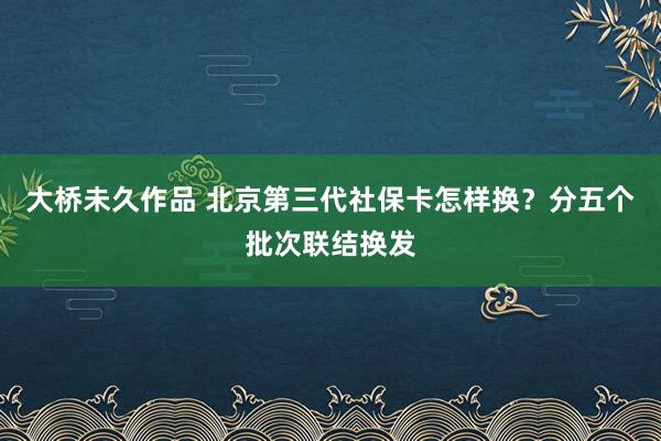 大桥未久作品 北京第三代社保卡怎样换？分五个批次联结换发