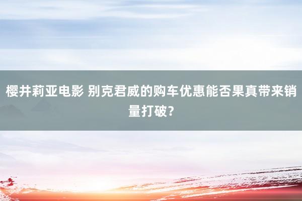 樱井莉亚电影 别克君威的购车优惠能否果真带来销量打破？