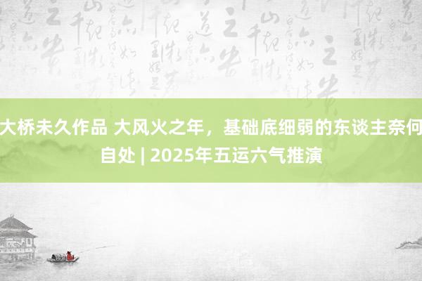 大桥未久作品 大风火之年，基础底细弱的东谈主奈何自处 | 2025年五运六气推演