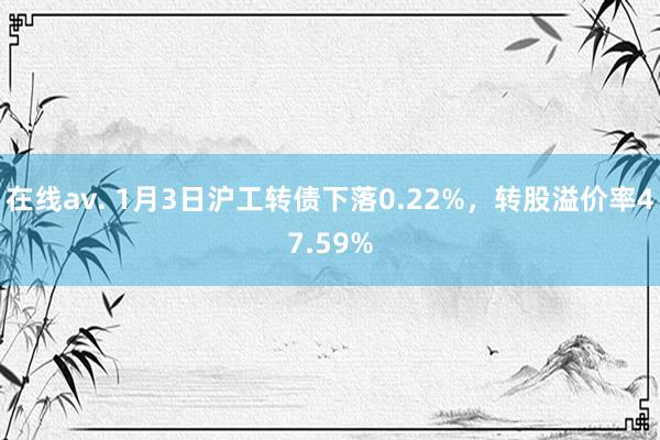 在线av. 1月3日沪工转债下落0.22%，转股溢价率47.59%