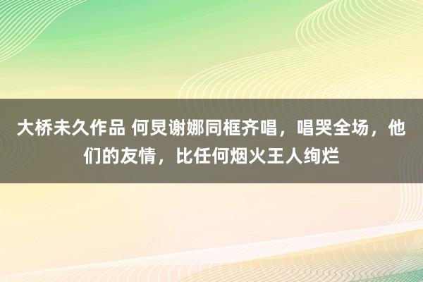 大桥未久作品 何炅谢娜同框齐唱，唱哭全场，他们的友情，比任何烟火王人绚烂