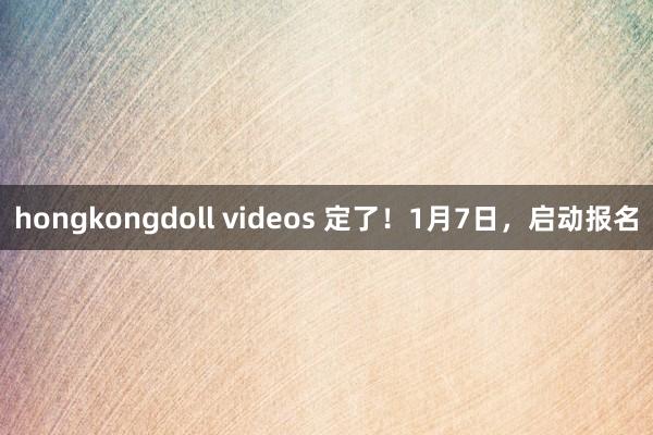 hongkongdoll videos 定了！1月7日，启动报名