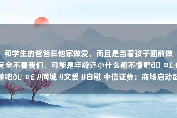 和学生的爸爸在他家做爱，而且是当着孩子面前做爱，太刺激了，孩子完全不看我们，可能是年龄还小什么都不懂吧🤣 #同城 #文爱 #自慰 中信证券：商场启动酝酿春季攻势