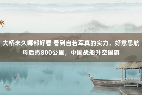 大桥未久哪部好看 看到自若军真的实力，好意思航母后撤800公里，中国战船升空国旗