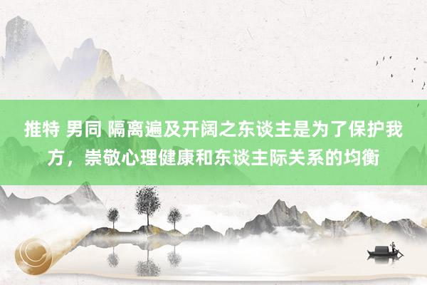 推特 男同 隔离遍及开阔之东谈主是为了保护我方，崇敬心理健康和东谈主际关系的均衡