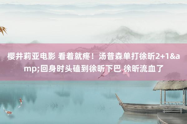 樱井莉亚电影 看着就疼！汤普森单打徐昕2+1&回身时头磕到徐昕下巴 徐昕流血了