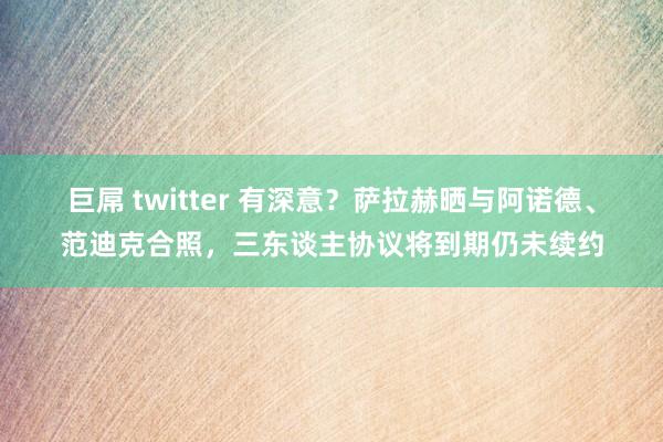 巨屌 twitter 有深意？萨拉赫晒与阿诺德、范迪克合照，三东谈主协议将到期仍未续约