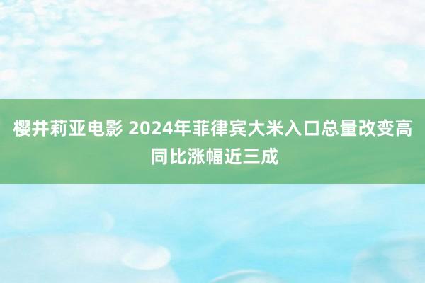 樱井莉亚电影 2024年菲律宾大米入口总量改变高 同比涨幅近三成