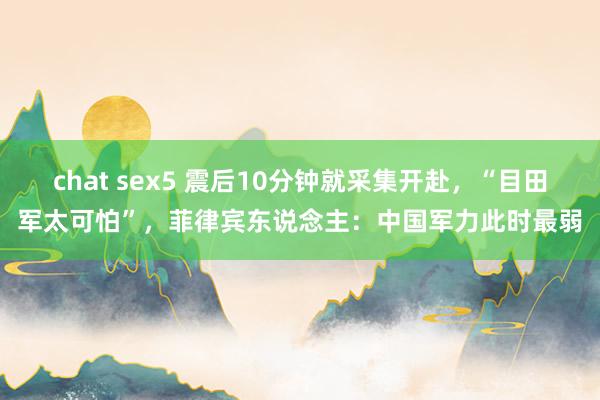 chat sex5 震后10分钟就采集开赴，“目田军太可怕”，菲律宾东说念主：中国军力此时最弱