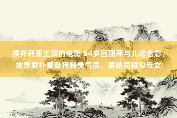 樱井莉亚主演的电影 64岁吕丽萍与儿媳合影，她穿戴朴素难掩腾贵气质，婆媳同框似母女