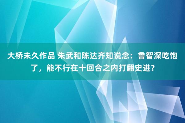 大桥未久作品 朱武和陈达齐知说念：鲁智深吃饱了，能不行在十回合之内打翻史进？