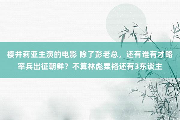 樱井莉亚主演的电影 除了彭老总，还有谁有才略率兵出征朝鲜？不算林彪粟裕还有3东谈主