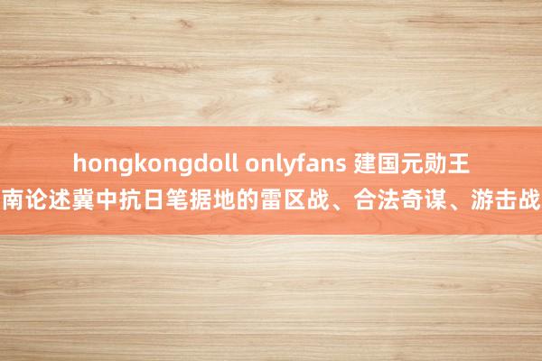 hongkongdoll onlyfans 建国元勋王耀南论述冀中抗日笔据地的雷区战、合法奇谋、游击战术