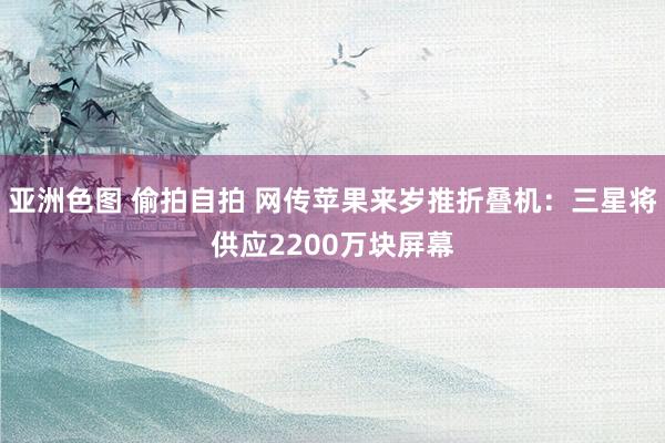 亚洲色图 偷拍自拍 网传苹果来岁推折叠机：三星将供应2200万块屏幕