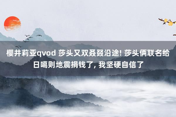 樱井莉亚qvod 莎头又双叒叕沿途! 莎头俩联名给日噶则地震捐钱了， 我坚硬自信了