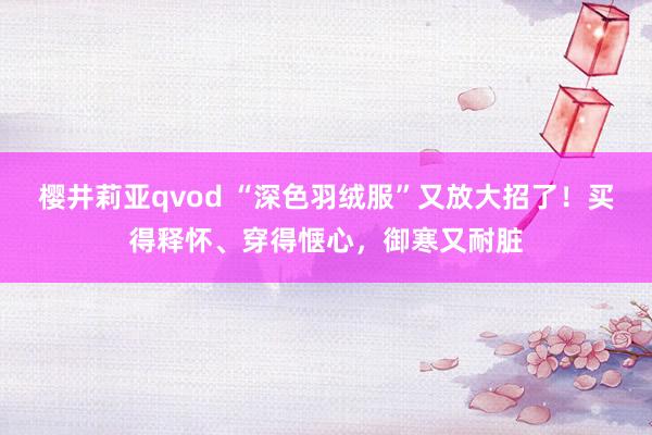 樱井莉亚qvod “深色羽绒服”又放大招了！买得释怀、穿得惬心，御寒又耐脏