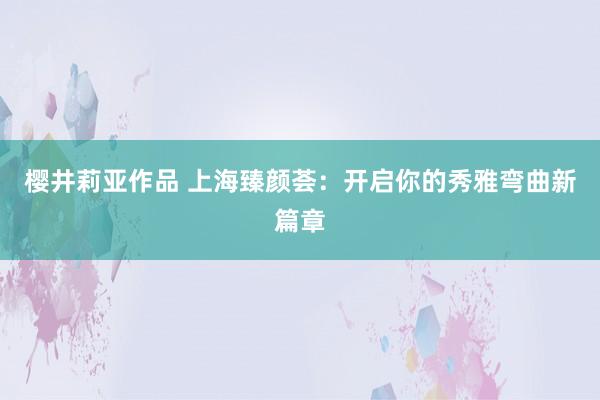 樱井莉亚作品 上海臻颜荟：开启你的秀雅弯曲新篇章