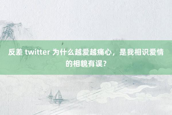 反差 twitter 为什么越爱越痛心，是我相识爱情的相貌有误？