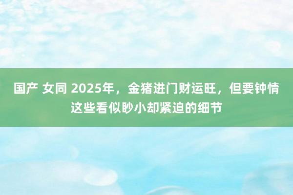 国产 女同 2025年，金猪进门财运旺，但要钟情这些看似眇小却紧迫的细节