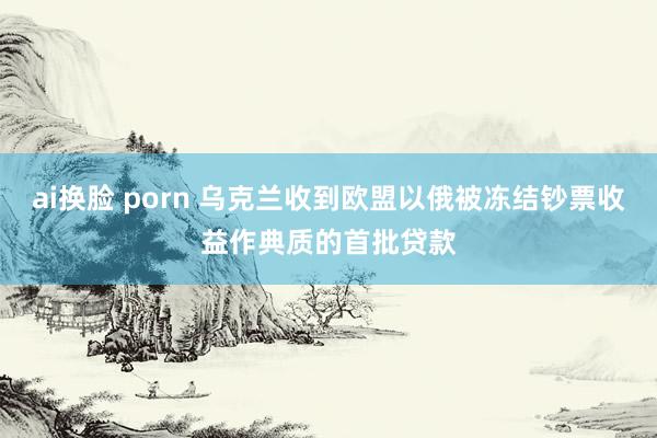 ai换脸 porn 乌克兰收到欧盟以俄被冻结钞票收益作典质的首批贷款