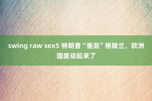 swing raw sex5 特朗普“垂涎”格陵兰，欧洲国度动起来了