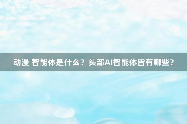 动漫 智能体是什么？头部AI智能体皆有哪些？