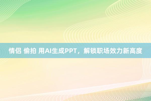 情侣 偷拍 用AI生成PPT，解锁职场效力新高度