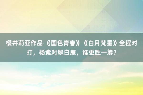 樱井莉亚作品 《国色青春》《白月梵星》全程对打，杨紫对飚白鹿，谁更胜一筹？