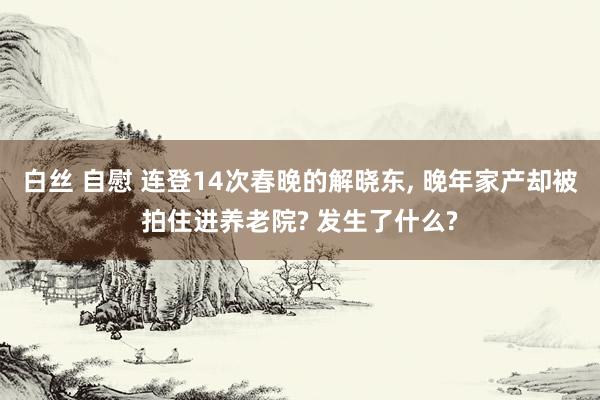 白丝 自慰 连登14次春晚的解晓东， 晚年家产却被拍住进养老院? 发生了什么?